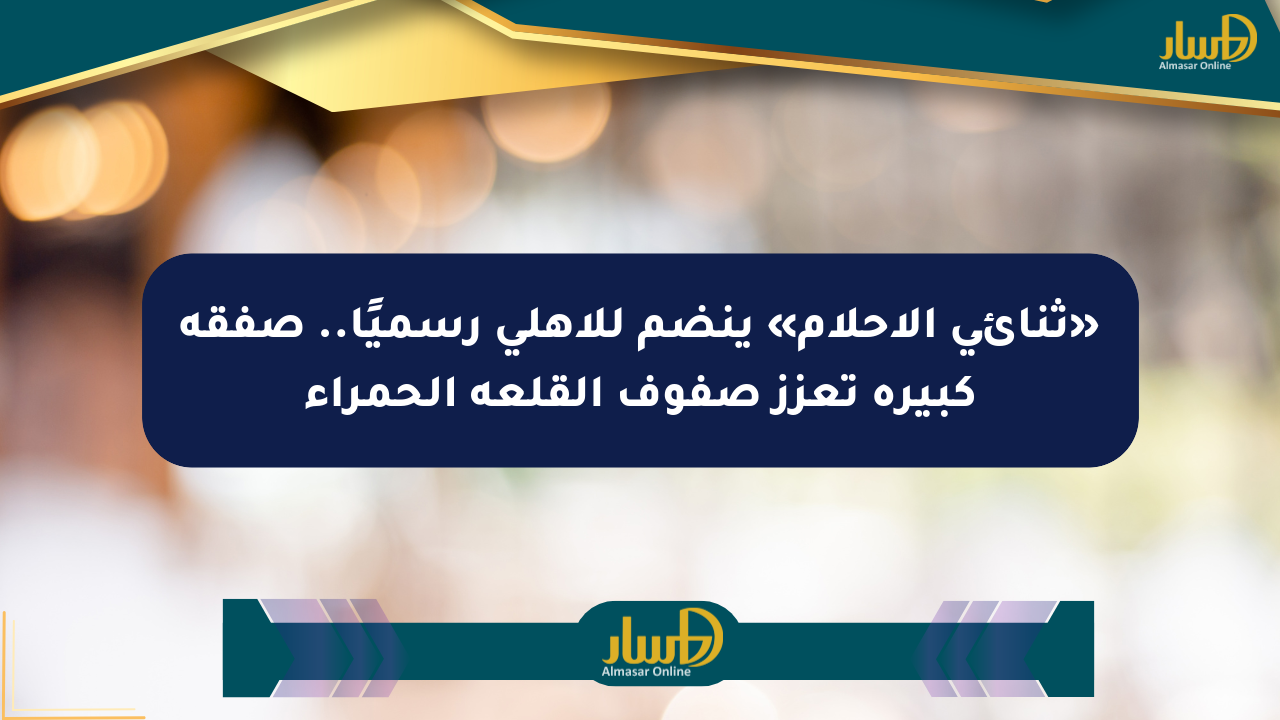 «ثنائي الأحلام» ينضم للأهلي رسميًا.. صفقة كبيرة تعزز صفوف القلعة الحمراء